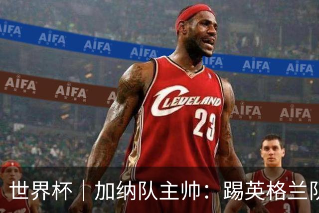 世界杯｜加纳队主帅：踢英格兰队不需要动员