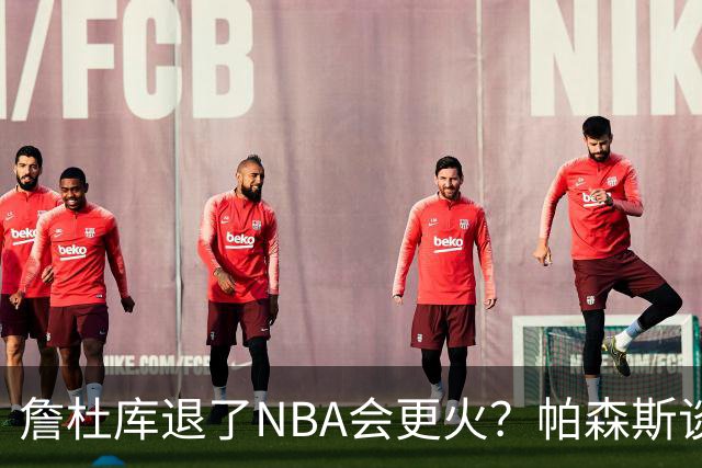 詹杜库退了NBA会更火？帕森斯谈收视新高：是的 总有新人不断涌现